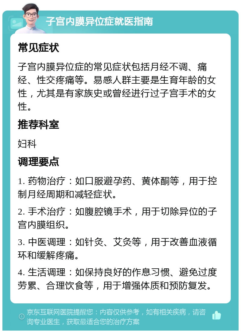 子宫内膜异位症就医指南 常见症状 子宫内膜异位症的常见症状包括月经不调、痛经、性交疼痛等。易感人群主要是生育年龄的女性，尤其是有家族史或曾经进行过子宫手术的女性。 推荐科室 妇科 调理要点 1. 药物治疗：如口服避孕药、黄体酮等，用于控制月经周期和减轻症状。 2. 手术治疗：如腹腔镜手术，用于切除异位的子宫内膜组织。 3. 中医调理：如针灸、艾灸等，用于改善血液循环和缓解疼痛。 4. 生活调理：如保持良好的作息习惯、避免过度劳累、合理饮食等，用于增强体质和预防复发。