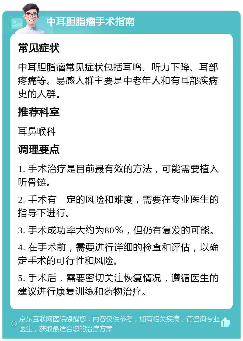 中耳胆脂瘤手术指南 常见症状 中耳胆脂瘤常见症状包括耳鸣、听力下降、耳部疼痛等。易感人群主要是中老年人和有耳部疾病史的人群。 推荐科室 耳鼻喉科 调理要点 1. 手术治疗是目前最有效的方法，可能需要植入听骨链。 2. 手术有一定的风险和难度，需要在专业医生的指导下进行。 3. 手术成功率大约为80％，但仍有复发的可能。 4. 在手术前，需要进行详细的检查和评估，以确定手术的可行性和风险。 5. 手术后，需要密切关注恢复情况，遵循医生的建议进行康复训练和药物治疗。