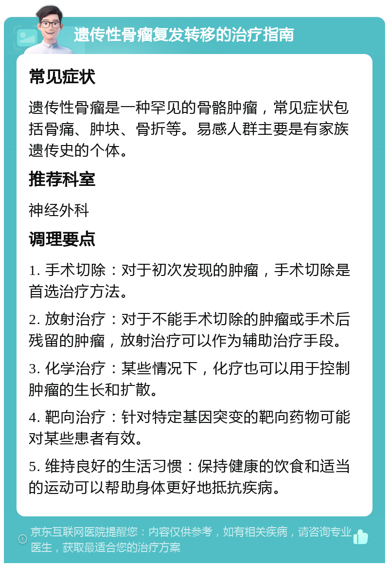 遗传性骨瘤复发转移的治疗指南 常见症状 遗传性骨瘤是一种罕见的骨骼肿瘤，常见症状包括骨痛、肿块、骨折等。易感人群主要是有家族遗传史的个体。 推荐科室 神经外科 调理要点 1. 手术切除：对于初次发现的肿瘤，手术切除是首选治疗方法。 2. 放射治疗：对于不能手术切除的肿瘤或手术后残留的肿瘤，放射治疗可以作为辅助治疗手段。 3. 化学治疗：某些情况下，化疗也可以用于控制肿瘤的生长和扩散。 4. 靶向治疗：针对特定基因突变的靶向药物可能对某些患者有效。 5. 维持良好的生活习惯：保持健康的饮食和适当的运动可以帮助身体更好地抵抗疾病。