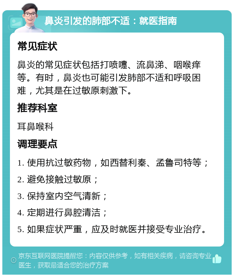 鼻炎引发的肺部不适：就医指南 常见症状 鼻炎的常见症状包括打喷嚏、流鼻涕、咽喉痒等。有时，鼻炎也可能引发肺部不适和呼吸困难，尤其是在过敏原刺激下。 推荐科室 耳鼻喉科 调理要点 1. 使用抗过敏药物，如西替利秦、孟鲁司特等； 2. 避免接触过敏原； 3. 保持室内空气清新； 4. 定期进行鼻腔清洁； 5. 如果症状严重，应及时就医并接受专业治疗。