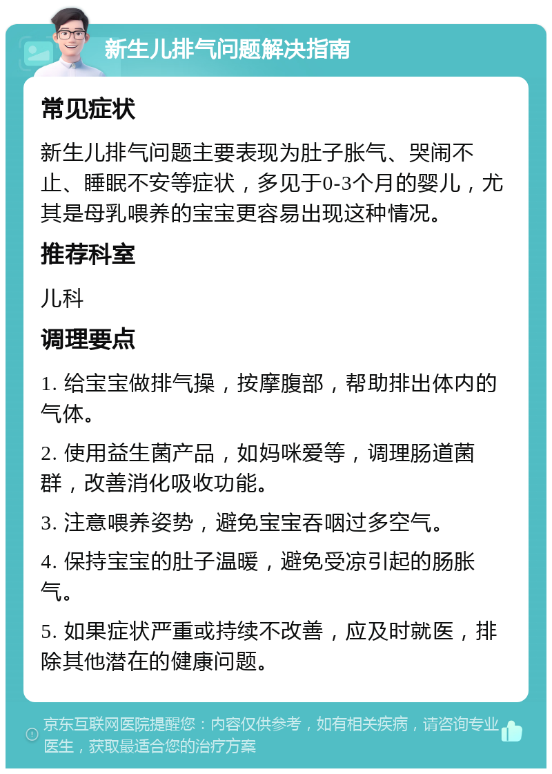 新生儿排气问题解决指南 常见症状 新生儿排气问题主要表现为肚子胀气、哭闹不止、睡眠不安等症状，多见于0-3个月的婴儿，尤其是母乳喂养的宝宝更容易出现这种情况。 推荐科室 儿科 调理要点 1. 给宝宝做排气操，按摩腹部，帮助排出体内的气体。 2. 使用益生菌产品，如妈咪爱等，调理肠道菌群，改善消化吸收功能。 3. 注意喂养姿势，避免宝宝吞咽过多空气。 4. 保持宝宝的肚子温暖，避免受凉引起的肠胀气。 5. 如果症状严重或持续不改善，应及时就医，排除其他潜在的健康问题。