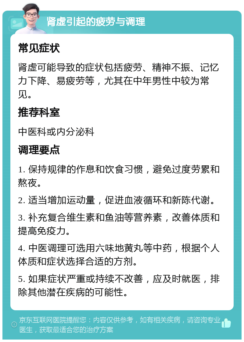 肾虚引起的疲劳与调理 常见症状 肾虚可能导致的症状包括疲劳、精神不振、记忆力下降、易疲劳等，尤其在中年男性中较为常见。 推荐科室 中医科或内分泌科 调理要点 1. 保持规律的作息和饮食习惯，避免过度劳累和熬夜。 2. 适当增加运动量，促进血液循环和新陈代谢。 3. 补充复合维生素和鱼油等营养素，改善体质和提高免疫力。 4. 中医调理可选用六味地黄丸等中药，根据个人体质和症状选择合适的方剂。 5. 如果症状严重或持续不改善，应及时就医，排除其他潜在疾病的可能性。