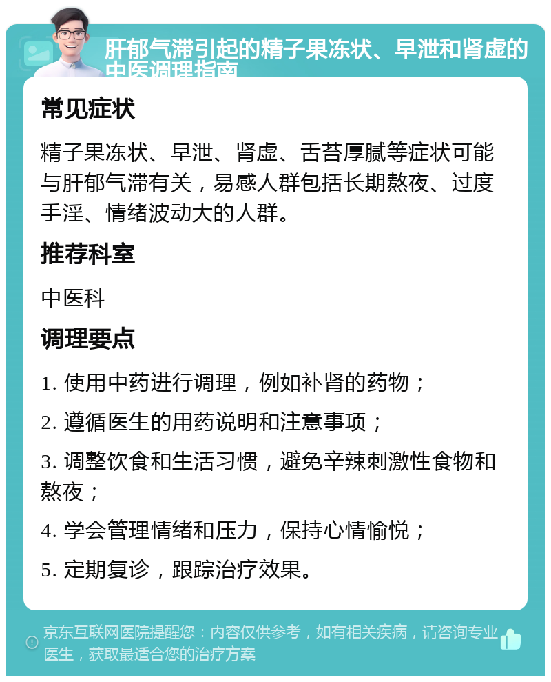 肝郁气滞引起的精子果冻状、早泄和肾虚的中医调理指南 常见症状 精子果冻状、早泄、肾虚、舌苔厚腻等症状可能与肝郁气滞有关，易感人群包括长期熬夜、过度手淫、情绪波动大的人群。 推荐科室 中医科 调理要点 1. 使用中药进行调理，例如补肾的药物； 2. 遵循医生的用药说明和注意事项； 3. 调整饮食和生活习惯，避免辛辣刺激性食物和熬夜； 4. 学会管理情绪和压力，保持心情愉悦； 5. 定期复诊，跟踪治疗效果。