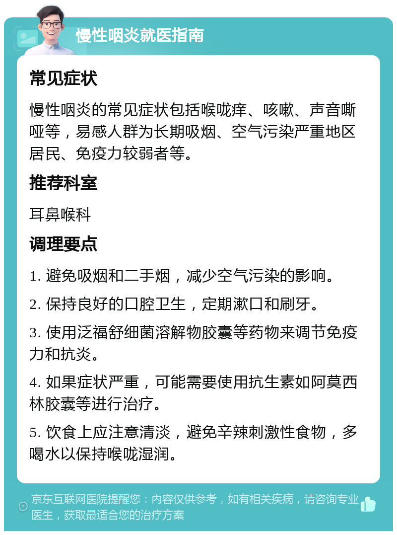 慢性咽炎就医指南 常见症状 慢性咽炎的常见症状包括喉咙痒、咳嗽、声音嘶哑等，易感人群为长期吸烟、空气污染严重地区居民、免疫力较弱者等。 推荐科室 耳鼻喉科 调理要点 1. 避免吸烟和二手烟，减少空气污染的影响。 2. 保持良好的口腔卫生，定期漱口和刷牙。 3. 使用泛福舒细菌溶解物胶囊等药物来调节免疫力和抗炎。 4. 如果症状严重，可能需要使用抗生素如阿莫西林胶囊等进行治疗。 5. 饮食上应注意清淡，避免辛辣刺激性食物，多喝水以保持喉咙湿润。