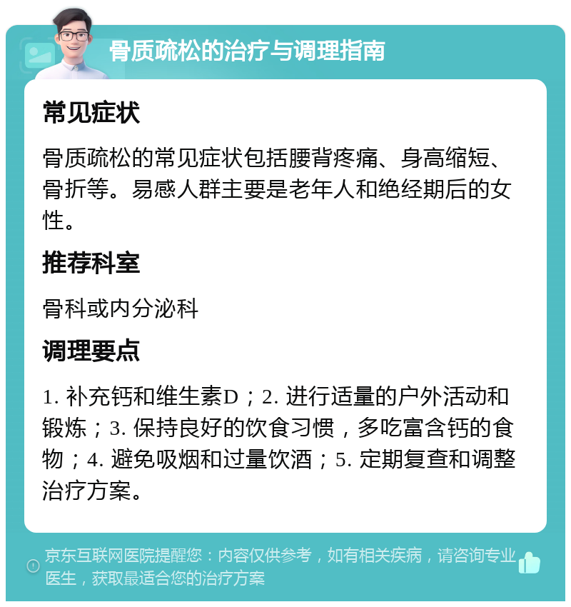 骨质疏松的治疗与调理指南 常见症状 骨质疏松的常见症状包括腰背疼痛、身高缩短、骨折等。易感人群主要是老年人和绝经期后的女性。 推荐科室 骨科或内分泌科 调理要点 1. 补充钙和维生素D；2. 进行适量的户外活动和锻炼；3. 保持良好的饮食习惯，多吃富含钙的食物；4. 避免吸烟和过量饮酒；5. 定期复查和调整治疗方案。