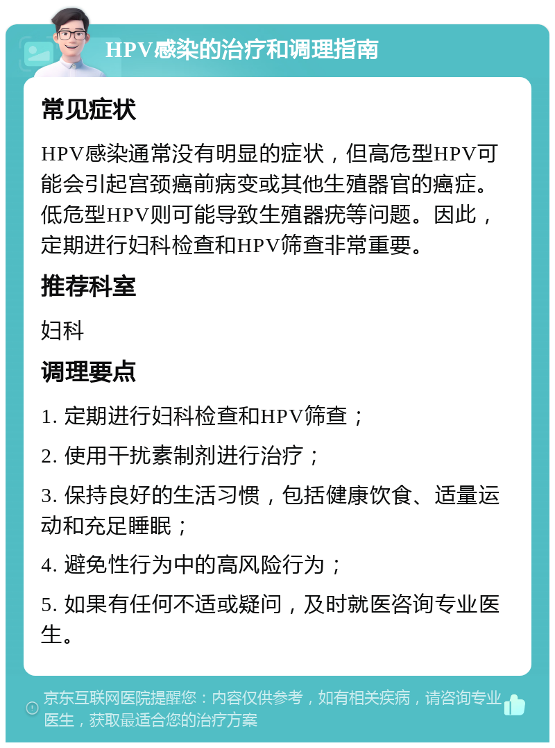 HPV感染的治疗和调理指南 常见症状 HPV感染通常没有明显的症状，但高危型HPV可能会引起宫颈癌前病变或其他生殖器官的癌症。低危型HPV则可能导致生殖器疣等问题。因此，定期进行妇科检查和HPV筛查非常重要。 推荐科室 妇科 调理要点 1. 定期进行妇科检查和HPV筛查； 2. 使用干扰素制剂进行治疗； 3. 保持良好的生活习惯，包括健康饮食、适量运动和充足睡眠； 4. 避免性行为中的高风险行为； 5. 如果有任何不适或疑问，及时就医咨询专业医生。