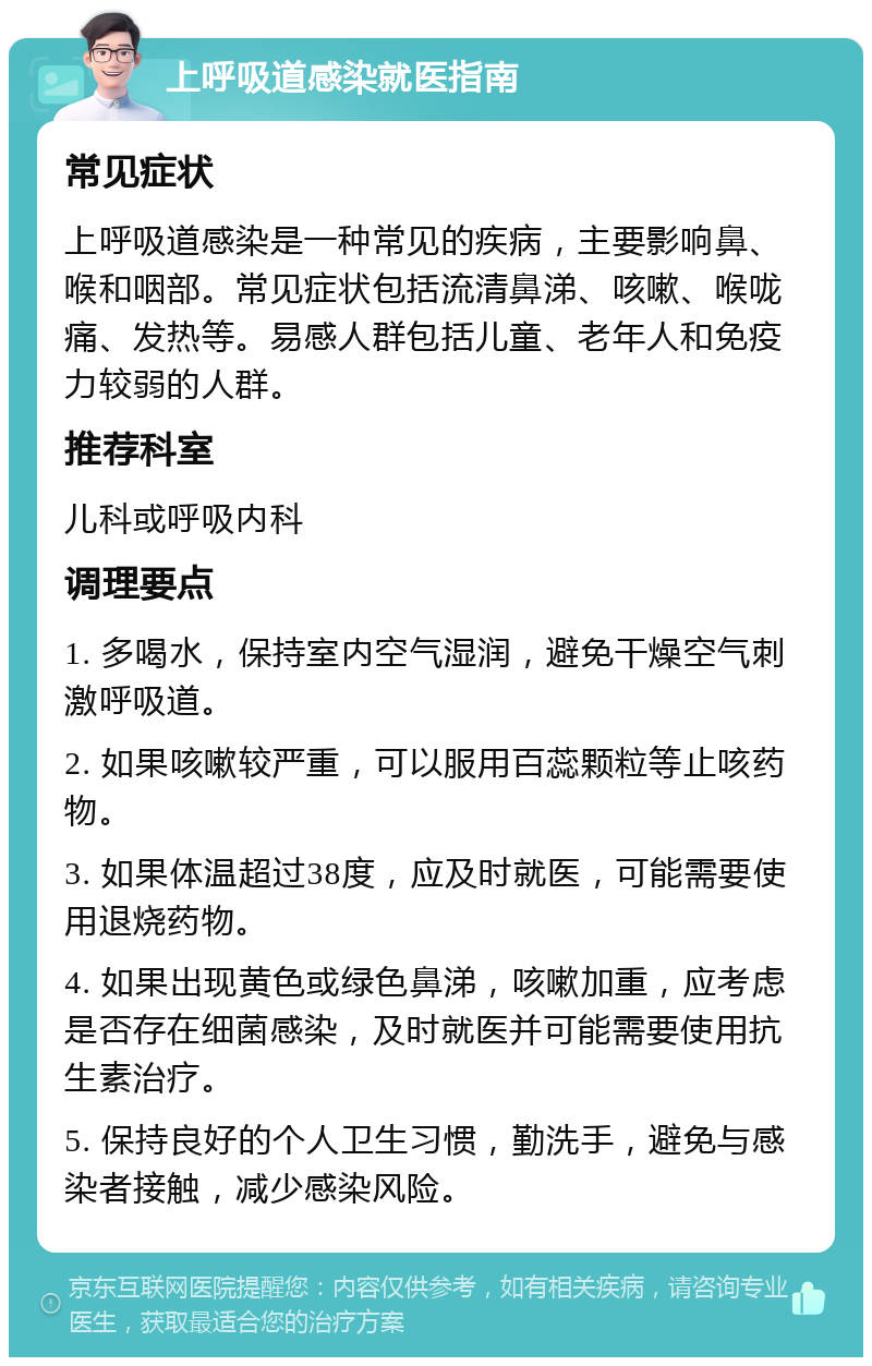 上呼吸道感染就医指南 常见症状 上呼吸道感染是一种常见的疾病，主要影响鼻、喉和咽部。常见症状包括流清鼻涕、咳嗽、喉咙痛、发热等。易感人群包括儿童、老年人和免疫力较弱的人群。 推荐科室 儿科或呼吸内科 调理要点 1. 多喝水，保持室内空气湿润，避免干燥空气刺激呼吸道。 2. 如果咳嗽较严重，可以服用百蕊颗粒等止咳药物。 3. 如果体温超过38度，应及时就医，可能需要使用退烧药物。 4. 如果出现黄色或绿色鼻涕，咳嗽加重，应考虑是否存在细菌感染，及时就医并可能需要使用抗生素治疗。 5. 保持良好的个人卫生习惯，勤洗手，避免与感染者接触，减少感染风险。