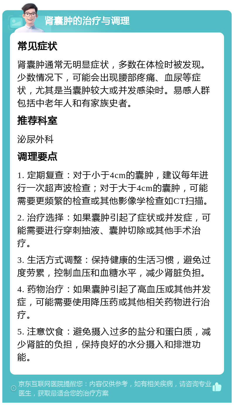 肾囊肿的治疗与调理 常见症状 肾囊肿通常无明显症状，多数在体检时被发现。少数情况下，可能会出现腰部疼痛、血尿等症状，尤其是当囊肿较大或并发感染时。易感人群包括中老年人和有家族史者。 推荐科室 泌尿外科 调理要点 1. 定期复查：对于小于4cm的囊肿，建议每年进行一次超声波检查；对于大于4cm的囊肿，可能需要更频繁的检查或其他影像学检查如CT扫描。 2. 治疗选择：如果囊肿引起了症状或并发症，可能需要进行穿刺抽液、囊肿切除或其他手术治疗。 3. 生活方式调整：保持健康的生活习惯，避免过度劳累，控制血压和血糖水平，减少肾脏负担。 4. 药物治疗：如果囊肿引起了高血压或其他并发症，可能需要使用降压药或其他相关药物进行治疗。 5. 注意饮食：避免摄入过多的盐分和蛋白质，减少肾脏的负担，保持良好的水分摄入和排泄功能。