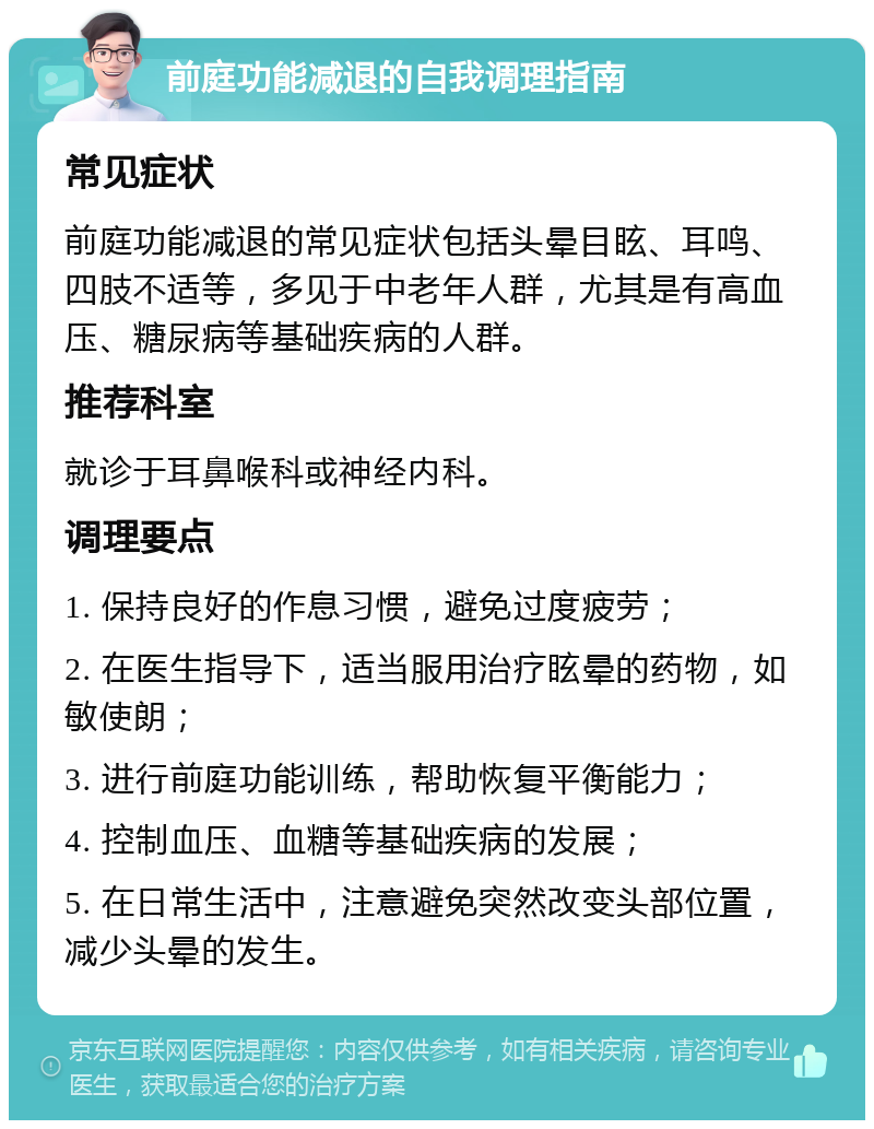 前庭功能减退的自我调理指南 常见症状 前庭功能减退的常见症状包括头晕目眩、耳鸣、四肢不适等，多见于中老年人群，尤其是有高血压、糖尿病等基础疾病的人群。 推荐科室 就诊于耳鼻喉科或神经内科。 调理要点 1. 保持良好的作息习惯，避免过度疲劳； 2. 在医生指导下，适当服用治疗眩晕的药物，如敏使朗； 3. 进行前庭功能训练，帮助恢复平衡能力； 4. 控制血压、血糖等基础疾病的发展； 5. 在日常生活中，注意避免突然改变头部位置，减少头晕的发生。