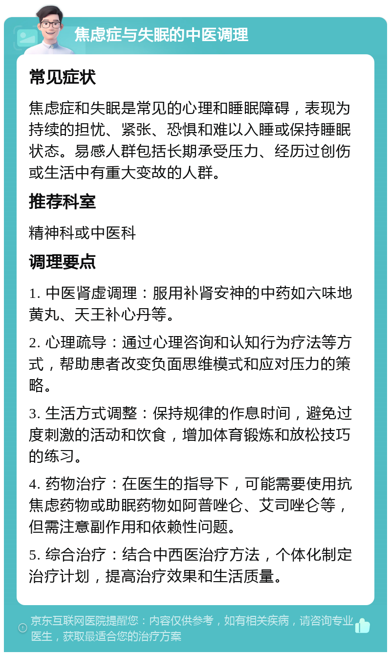 焦虑症与失眠的中医调理 常见症状 焦虑症和失眠是常见的心理和睡眠障碍，表现为持续的担忧、紧张、恐惧和难以入睡或保持睡眠状态。易感人群包括长期承受压力、经历过创伤或生活中有重大变故的人群。 推荐科室 精神科或中医科 调理要点 1. 中医肾虚调理：服用补肾安神的中药如六味地黄丸、天王补心丹等。 2. 心理疏导：通过心理咨询和认知行为疗法等方式，帮助患者改变负面思维模式和应对压力的策略。 3. 生活方式调整：保持规律的作息时间，避免过度刺激的活动和饮食，增加体育锻炼和放松技巧的练习。 4. 药物治疗：在医生的指导下，可能需要使用抗焦虑药物或助眠药物如阿普唑仑、艾司唑仑等，但需注意副作用和依赖性问题。 5. 综合治疗：结合中西医治疗方法，个体化制定治疗计划，提高治疗效果和生活质量。