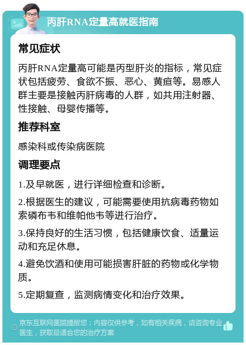 丙肝RNA定量高就医指南 常见症状 丙肝RNA定量高可能是丙型肝炎的指标，常见症状包括疲劳、食欲不振、恶心、黄疸等。易感人群主要是接触丙肝病毒的人群，如共用注射器、性接触、母婴传播等。 推荐科室 感染科或传染病医院 调理要点 1.及早就医，进行详细检查和诊断。 2.根据医生的建议，可能需要使用抗病毒药物如索磷布韦和维帕他韦等进行治疗。 3.保持良好的生活习惯，包括健康饮食、适量运动和充足休息。 4.避免饮酒和使用可能损害肝脏的药物或化学物质。 5.定期复查，监测病情变化和治疗效果。