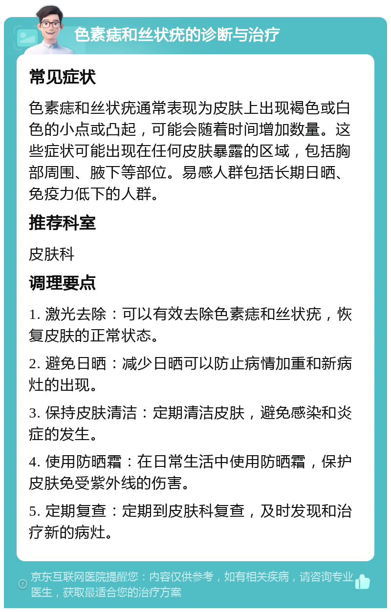 色素痣和丝状疣的诊断与治疗 常见症状 色素痣和丝状疣通常表现为皮肤上出现褐色或白色的小点或凸起，可能会随着时间增加数量。这些症状可能出现在任何皮肤暴露的区域，包括胸部周围、腋下等部位。易感人群包括长期日晒、免疫力低下的人群。 推荐科室 皮肤科 调理要点 1. 激光去除：可以有效去除色素痣和丝状疣，恢复皮肤的正常状态。 2. 避免日晒：减少日晒可以防止病情加重和新病灶的出现。 3. 保持皮肤清洁：定期清洁皮肤，避免感染和炎症的发生。 4. 使用防晒霜：在日常生活中使用防晒霜，保护皮肤免受紫外线的伤害。 5. 定期复查：定期到皮肤科复查，及时发现和治疗新的病灶。