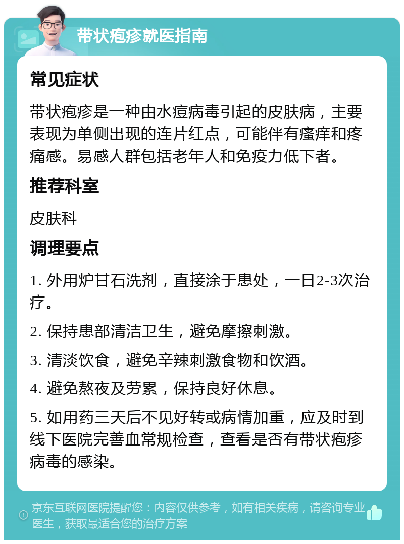 带状疱疹就医指南 常见症状 带状疱疹是一种由水痘病毒引起的皮肤病，主要表现为单侧出现的连片红点，可能伴有瘙痒和疼痛感。易感人群包括老年人和免疫力低下者。 推荐科室 皮肤科 调理要点 1. 外用炉甘石洗剂，直接涂于患处，一日2-3次治疗。 2. 保持患部清洁卫生，避免摩擦刺激。 3. 清淡饮食，避免辛辣刺激食物和饮酒。 4. 避免熬夜及劳累，保持良好休息。 5. 如用药三天后不见好转或病情加重，应及时到线下医院完善血常规检查，查看是否有带状疱疹病毒的感染。