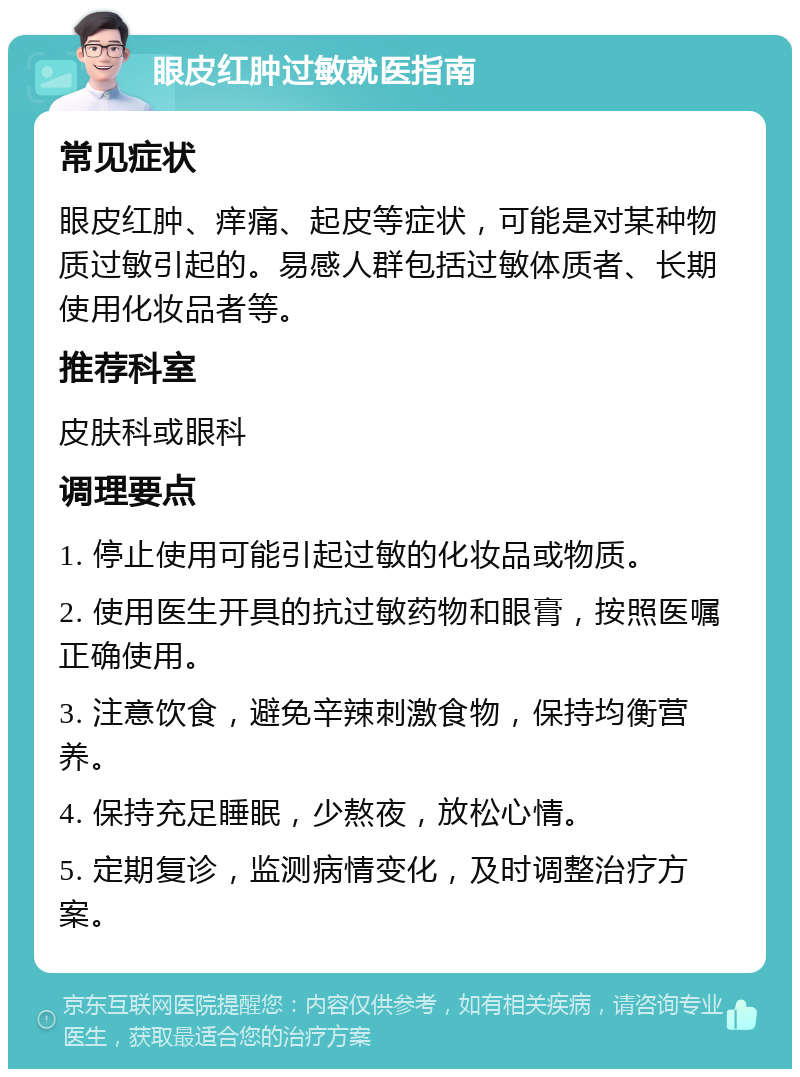 眼皮红肿过敏就医指南 常见症状 眼皮红肿、痒痛、起皮等症状，可能是对某种物质过敏引起的。易感人群包括过敏体质者、长期使用化妆品者等。 推荐科室 皮肤科或眼科 调理要点 1. 停止使用可能引起过敏的化妆品或物质。 2. 使用医生开具的抗过敏药物和眼膏，按照医嘱正确使用。 3. 注意饮食，避免辛辣刺激食物，保持均衡营养。 4. 保持充足睡眠，少熬夜，放松心情。 5. 定期复诊，监测病情变化，及时调整治疗方案。