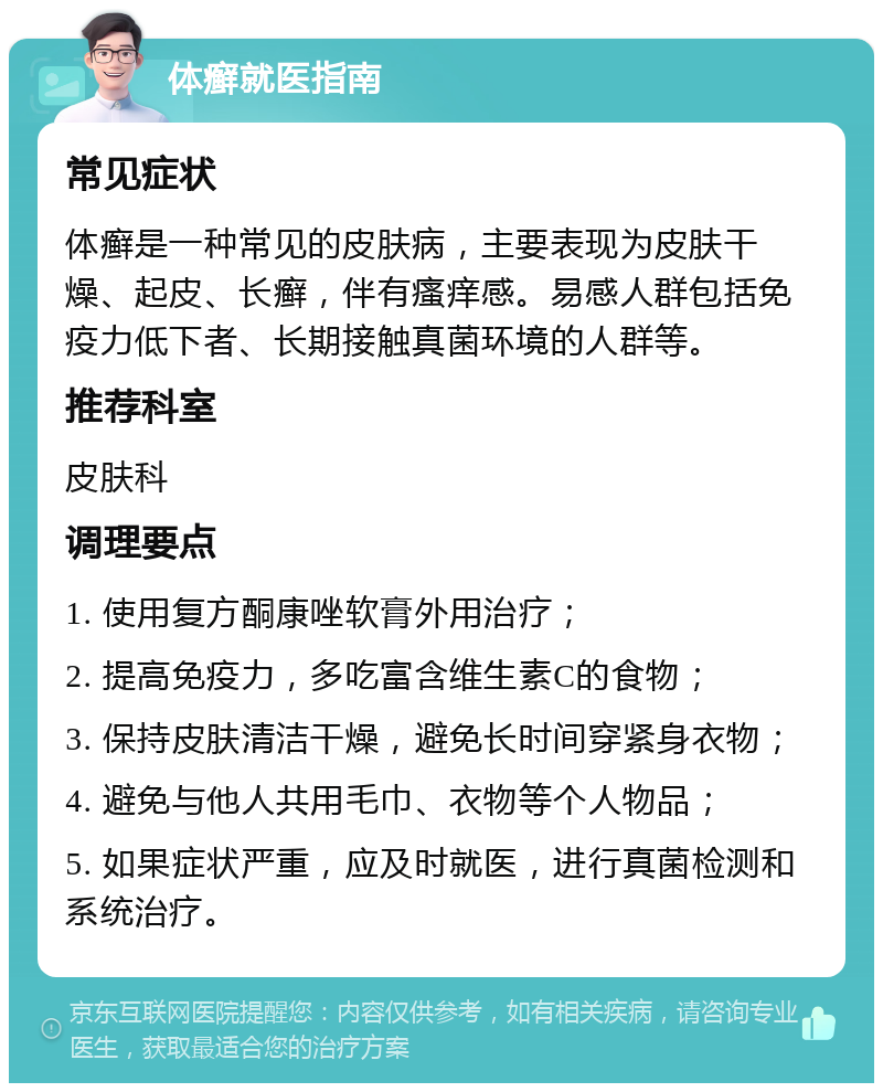 体癣就医指南 常见症状 体癣是一种常见的皮肤病，主要表现为皮肤干燥、起皮、长癣，伴有瘙痒感。易感人群包括免疫力低下者、长期接触真菌环境的人群等。 推荐科室 皮肤科 调理要点 1. 使用复方酮康唑软膏外用治疗； 2. 提高免疫力，多吃富含维生素C的食物； 3. 保持皮肤清洁干燥，避免长时间穿紧身衣物； 4. 避免与他人共用毛巾、衣物等个人物品； 5. 如果症状严重，应及时就医，进行真菌检测和系统治疗。