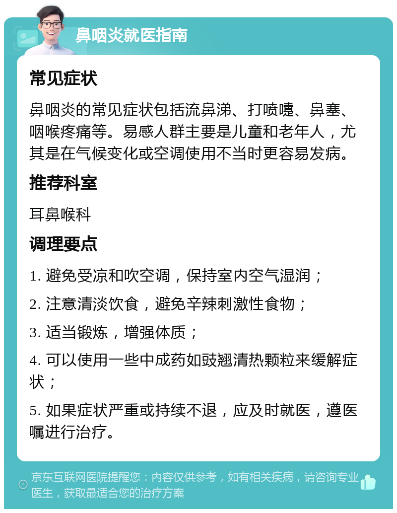 鼻咽炎就医指南 常见症状 鼻咽炎的常见症状包括流鼻涕、打喷嚏、鼻塞、咽喉疼痛等。易感人群主要是儿童和老年人，尤其是在气候变化或空调使用不当时更容易发病。 推荐科室 耳鼻喉科 调理要点 1. 避免受凉和吹空调，保持室内空气湿润； 2. 注意清淡饮食，避免辛辣刺激性食物； 3. 适当锻炼，增强体质； 4. 可以使用一些中成药如豉翘清热颗粒来缓解症状； 5. 如果症状严重或持续不退，应及时就医，遵医嘱进行治疗。