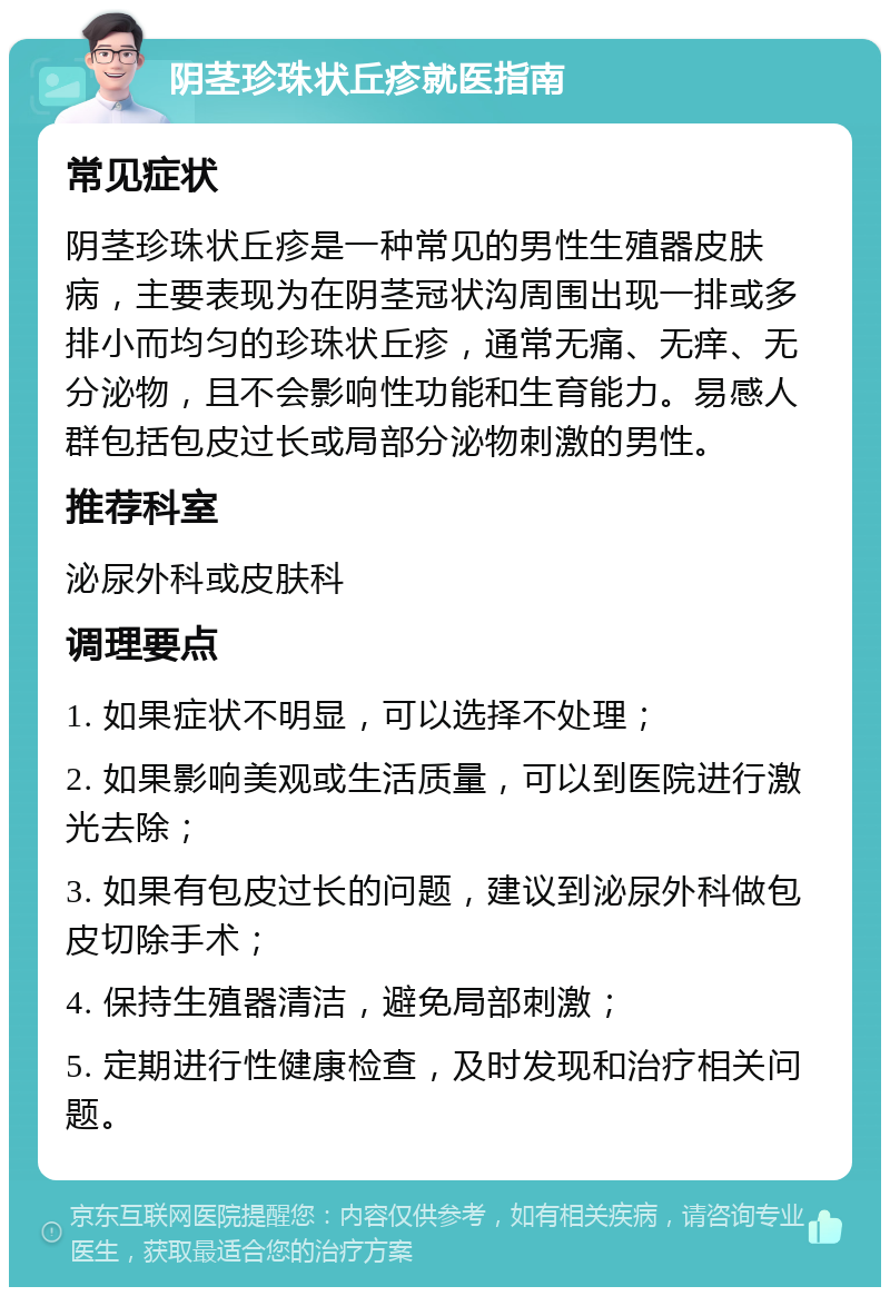 阴茎珍珠状丘疹就医指南 常见症状 阴茎珍珠状丘疹是一种常见的男性生殖器皮肤病，主要表现为在阴茎冠状沟周围出现一排或多排小而均匀的珍珠状丘疹，通常无痛、无痒、无分泌物，且不会影响性功能和生育能力。易感人群包括包皮过长或局部分泌物刺激的男性。 推荐科室 泌尿外科或皮肤科 调理要点 1. 如果症状不明显，可以选择不处理； 2. 如果影响美观或生活质量，可以到医院进行激光去除； 3. 如果有包皮过长的问题，建议到泌尿外科做包皮切除手术； 4. 保持生殖器清洁，避免局部刺激； 5. 定期进行性健康检查，及时发现和治疗相关问题。