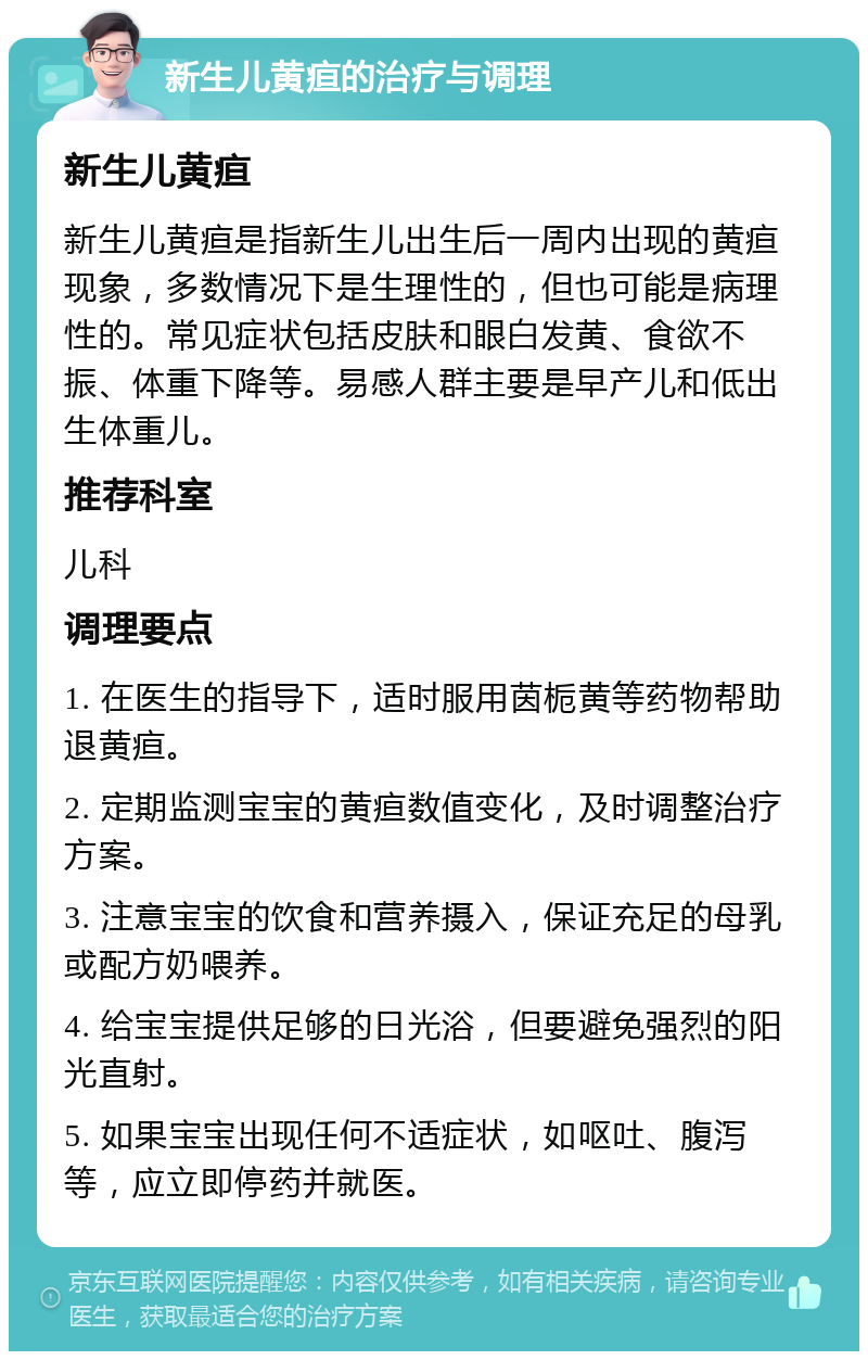 新生儿黄疸的治疗与调理 新生儿黄疸 新生儿黄疸是指新生儿出生后一周内出现的黄疸现象，多数情况下是生理性的，但也可能是病理性的。常见症状包括皮肤和眼白发黄、食欲不振、体重下降等。易感人群主要是早产儿和低出生体重儿。 推荐科室 儿科 调理要点 1. 在医生的指导下，适时服用茵栀黄等药物帮助退黄疸。 2. 定期监测宝宝的黄疸数值变化，及时调整治疗方案。 3. 注意宝宝的饮食和营养摄入，保证充足的母乳或配方奶喂养。 4. 给宝宝提供足够的日光浴，但要避免强烈的阳光直射。 5. 如果宝宝出现任何不适症状，如呕吐、腹泻等，应立即停药并就医。