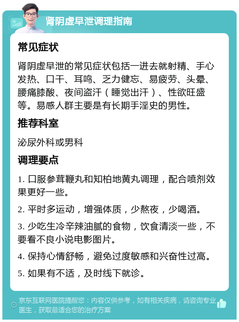 肾阴虚早泄调理指南 常见症状 肾阴虚早泄的常见症状包括一进去就射精、手心发热、口干、耳鸣、乏力健忘、易疲劳、头晕、腰痛膝酸、夜间盗汗（睡觉出汗）、性欲旺盛等。易感人群主要是有长期手淫史的男性。 推荐科室 泌尿外科或男科 调理要点 1. 口服参茸鞭丸和知柏地黄丸调理，配合喷剂效果更好一些。 2. 平时多运动，增强体质，少熬夜，少喝酒。 3. 少吃生冷辛辣油腻的食物，饮食清淡一些，不要看不良小说电影图片。 4. 保持心情舒畅，避免过度敏感和兴奋性过高。 5. 如果有不适，及时线下就诊。