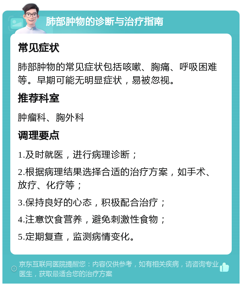 肺部肿物的诊断与治疗指南 常见症状 肺部肿物的常见症状包括咳嗽、胸痛、呼吸困难等。早期可能无明显症状，易被忽视。 推荐科室 肿瘤科、胸外科 调理要点 1.及时就医，进行病理诊断； 2.根据病理结果选择合适的治疗方案，如手术、放疗、化疗等； 3.保持良好的心态，积极配合治疗； 4.注意饮食营养，避免刺激性食物； 5.定期复查，监测病情变化。