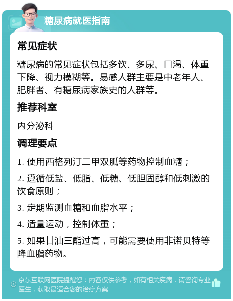 糖尿病就医指南 常见症状 糖尿病的常见症状包括多饮、多尿、口渴、体重下降、视力模糊等。易感人群主要是中老年人、肥胖者、有糖尿病家族史的人群等。 推荐科室 内分泌科 调理要点 1. 使用西格列汀二甲双胍等药物控制血糖； 2. 遵循低盐、低脂、低糖、低胆固醇和低刺激的饮食原则； 3. 定期监测血糖和血脂水平； 4. 适量运动，控制体重； 5. 如果甘油三酯过高，可能需要使用非诺贝特等降血脂药物。