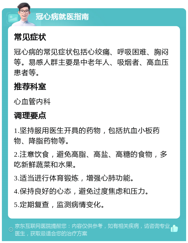 冠心病就医指南 常见症状 冠心病的常见症状包括心绞痛、呼吸困难、胸闷等。易感人群主要是中老年人、吸烟者、高血压患者等。 推荐科室 心血管内科 调理要点 1.坚持服用医生开具的药物，包括抗血小板药物、降脂药物等。 2.注意饮食，避免高脂、高盐、高糖的食物，多吃新鲜蔬菜和水果。 3.适当进行体育锻炼，增强心肺功能。 4.保持良好的心态，避免过度焦虑和压力。 5.定期复查，监测病情变化。