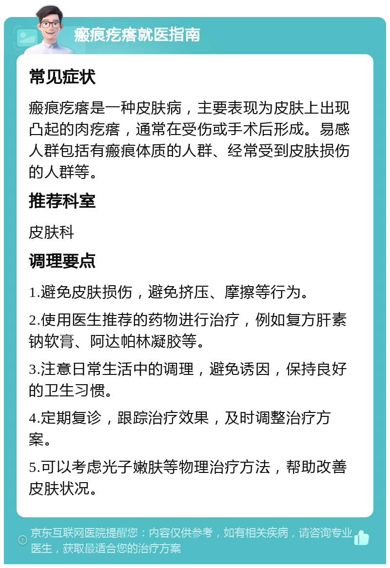 瘢痕疙瘩就医指南 常见症状 瘢痕疙瘩是一种皮肤病，主要表现为皮肤上出现凸起的肉疙瘩，通常在受伤或手术后形成。易感人群包括有瘢痕体质的人群、经常受到皮肤损伤的人群等。 推荐科室 皮肤科 调理要点 1.避免皮肤损伤，避免挤压、摩擦等行为。 2.使用医生推荐的药物进行治疗，例如复方肝素钠软膏、阿达帕林凝胶等。 3.注意日常生活中的调理，避免诱因，保持良好的卫生习惯。 4.定期复诊，跟踪治疗效果，及时调整治疗方案。 5.可以考虑光子嫩肤等物理治疗方法，帮助改善皮肤状况。