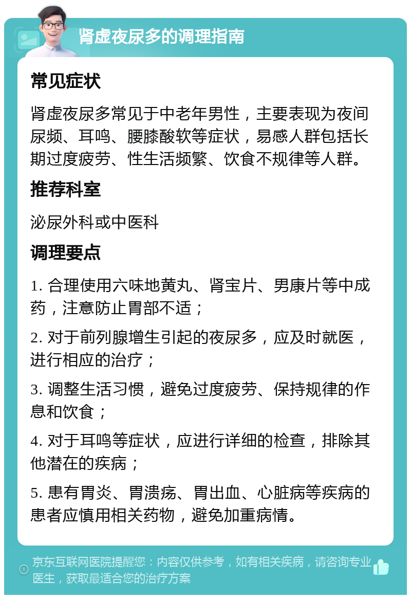 肾虚夜尿多的调理指南 常见症状 肾虚夜尿多常见于中老年男性，主要表现为夜间尿频、耳鸣、腰膝酸软等症状，易感人群包括长期过度疲劳、性生活频繁、饮食不规律等人群。 推荐科室 泌尿外科或中医科 调理要点 1. 合理使用六味地黄丸、肾宝片、男康片等中成药，注意防止胃部不适； 2. 对于前列腺增生引起的夜尿多，应及时就医，进行相应的治疗； 3. 调整生活习惯，避免过度疲劳、保持规律的作息和饮食； 4. 对于耳鸣等症状，应进行详细的检查，排除其他潜在的疾病； 5. 患有胃炎、胃溃疡、胃出血、心脏病等疾病的患者应慎用相关药物，避免加重病情。