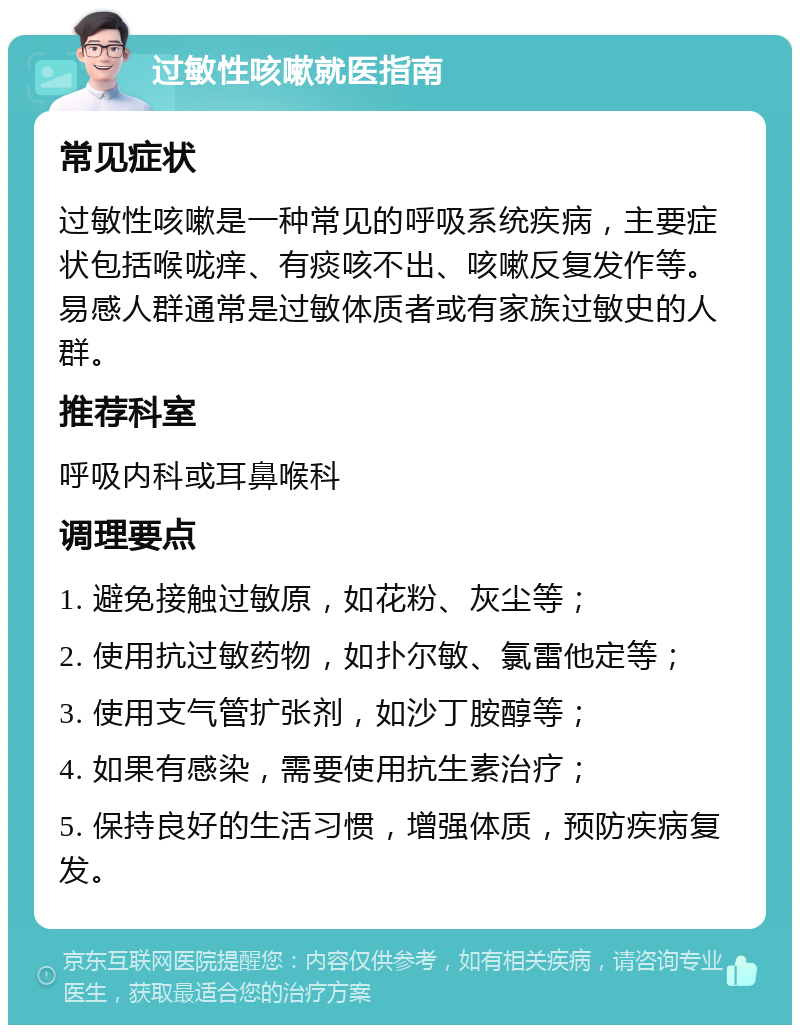 过敏性咳嗽就医指南 常见症状 过敏性咳嗽是一种常见的呼吸系统疾病，主要症状包括喉咙痒、有痰咳不出、咳嗽反复发作等。易感人群通常是过敏体质者或有家族过敏史的人群。 推荐科室 呼吸内科或耳鼻喉科 调理要点 1. 避免接触过敏原，如花粉、灰尘等； 2. 使用抗过敏药物，如扑尔敏、氯雷他定等； 3. 使用支气管扩张剂，如沙丁胺醇等； 4. 如果有感染，需要使用抗生素治疗； 5. 保持良好的生活习惯，增强体质，预防疾病复发。