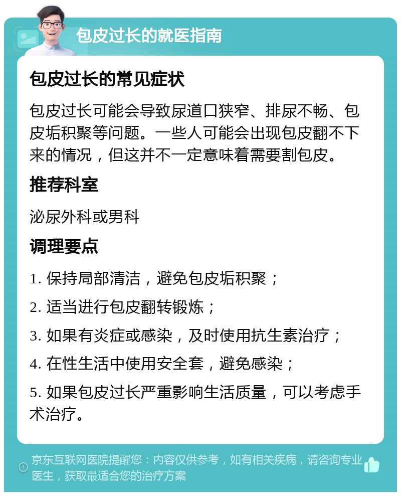 包皮过长的就医指南 包皮过长的常见症状 包皮过长可能会导致尿道口狭窄、排尿不畅、包皮垢积聚等问题。一些人可能会出现包皮翻不下来的情况，但这并不一定意味着需要割包皮。 推荐科室 泌尿外科或男科 调理要点 1. 保持局部清洁，避免包皮垢积聚； 2. 适当进行包皮翻转锻炼； 3. 如果有炎症或感染，及时使用抗生素治疗； 4. 在性生活中使用安全套，避免感染； 5. 如果包皮过长严重影响生活质量，可以考虑手术治疗。