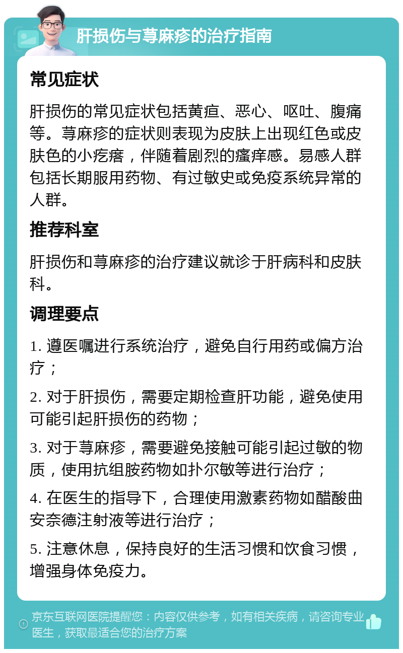 肝损伤与荨麻疹的治疗指南 常见症状 肝损伤的常见症状包括黄疸、恶心、呕吐、腹痛等。荨麻疹的症状则表现为皮肤上出现红色或皮肤色的小疙瘩，伴随着剧烈的瘙痒感。易感人群包括长期服用药物、有过敏史或免疫系统异常的人群。 推荐科室 肝损伤和荨麻疹的治疗建议就诊于肝病科和皮肤科。 调理要点 1. 遵医嘱进行系统治疗，避免自行用药或偏方治疗； 2. 对于肝损伤，需要定期检查肝功能，避免使用可能引起肝损伤的药物； 3. 对于荨麻疹，需要避免接触可能引起过敏的物质，使用抗组胺药物如扑尔敏等进行治疗； 4. 在医生的指导下，合理使用激素药物如醋酸曲安奈德注射液等进行治疗； 5. 注意休息，保持良好的生活习惯和饮食习惯，增强身体免疫力。