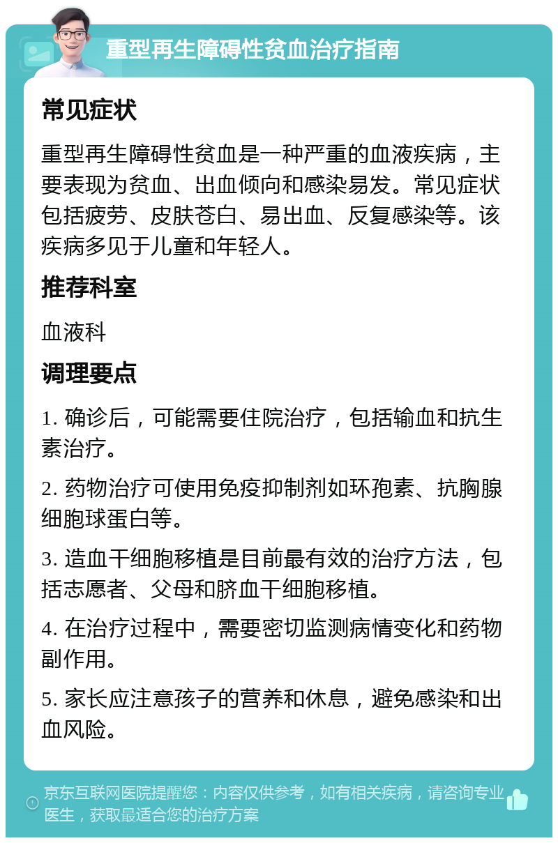 重型再生障碍性贫血治疗指南 常见症状 重型再生障碍性贫血是一种严重的血液疾病，主要表现为贫血、出血倾向和感染易发。常见症状包括疲劳、皮肤苍白、易出血、反复感染等。该疾病多见于儿童和年轻人。 推荐科室 血液科 调理要点 1. 确诊后，可能需要住院治疗，包括输血和抗生素治疗。 2. 药物治疗可使用免疫抑制剂如环孢素、抗胸腺细胞球蛋白等。 3. 造血干细胞移植是目前最有效的治疗方法，包括志愿者、父母和脐血干细胞移植。 4. 在治疗过程中，需要密切监测病情变化和药物副作用。 5. 家长应注意孩子的营养和休息，避免感染和出血风险。