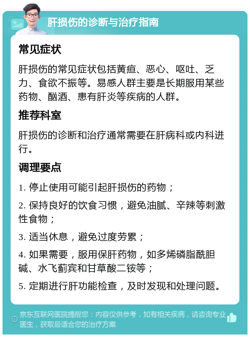 肝损伤的诊断与治疗指南 常见症状 肝损伤的常见症状包括黄疸、恶心、呕吐、乏力、食欲不振等。易感人群主要是长期服用某些药物、酗酒、患有肝炎等疾病的人群。 推荐科室 肝损伤的诊断和治疗通常需要在肝病科或内科进行。 调理要点 1. 停止使用可能引起肝损伤的药物； 2. 保持良好的饮食习惯，避免油腻、辛辣等刺激性食物； 3. 适当休息，避免过度劳累； 4. 如果需要，服用保肝药物，如多烯磷脂酰胆碱、水飞蓟宾和甘草酸二铵等； 5. 定期进行肝功能检查，及时发现和处理问题。