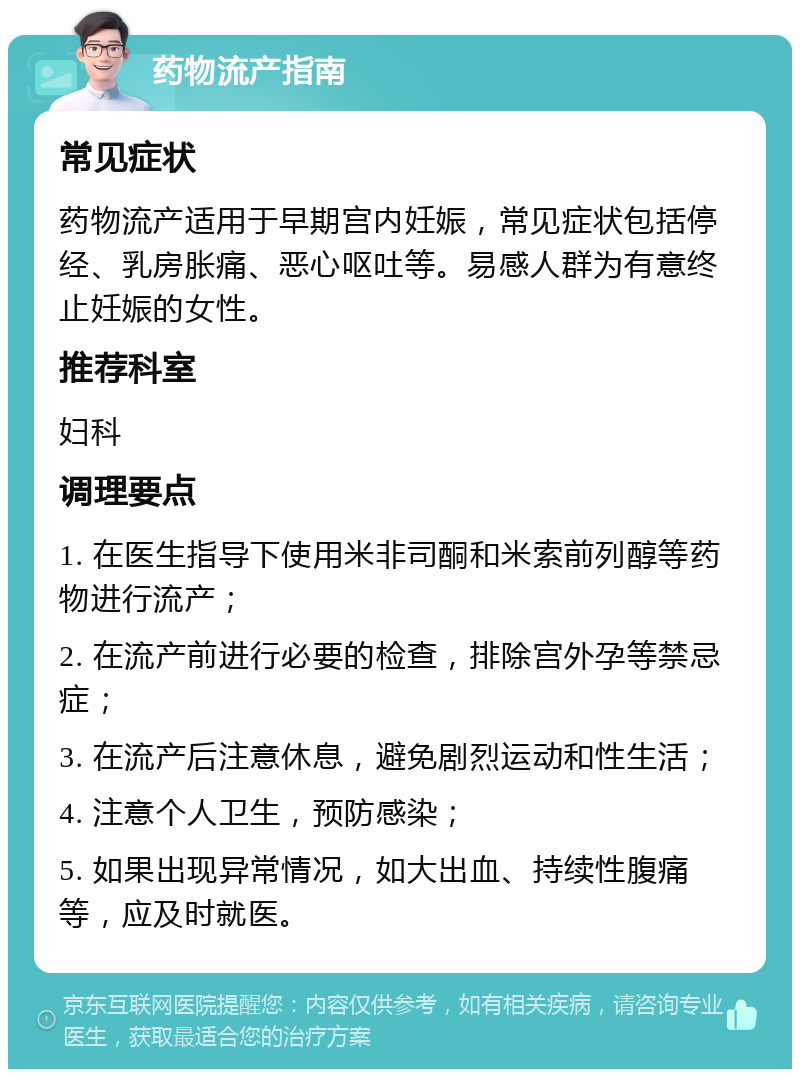 药物流产指南 常见症状 药物流产适用于早期宫内妊娠，常见症状包括停经、乳房胀痛、恶心呕吐等。易感人群为有意终止妊娠的女性。 推荐科室 妇科 调理要点 1. 在医生指导下使用米非司酮和米索前列醇等药物进行流产； 2. 在流产前进行必要的检查，排除宫外孕等禁忌症； 3. 在流产后注意休息，避免剧烈运动和性生活； 4. 注意个人卫生，预防感染； 5. 如果出现异常情况，如大出血、持续性腹痛等，应及时就医。