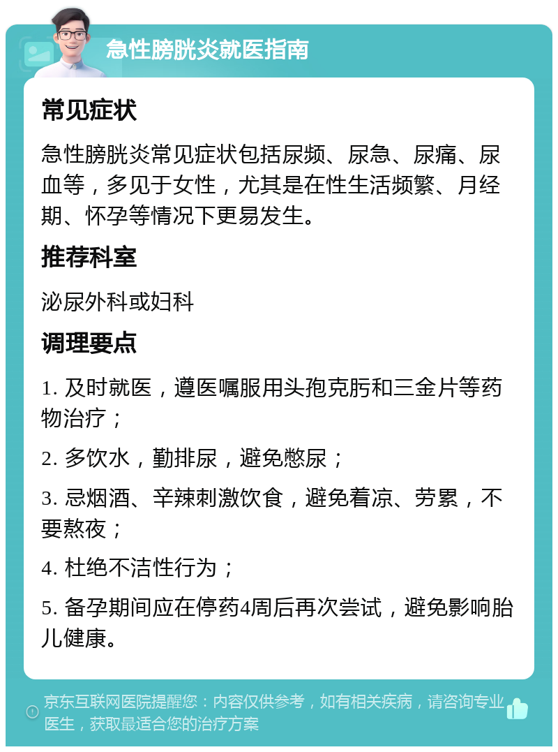 急性膀胱炎就医指南 常见症状 急性膀胱炎常见症状包括尿频、尿急、尿痛、尿血等，多见于女性，尤其是在性生活频繁、月经期、怀孕等情况下更易发生。 推荐科室 泌尿外科或妇科 调理要点 1. 及时就医，遵医嘱服用头孢克肟和三金片等药物治疗； 2. 多饮水，勤排尿，避免憋尿； 3. 忌烟酒、辛辣刺激饮食，避免着凉、劳累，不要熬夜； 4. 杜绝不洁性行为； 5. 备孕期间应在停药4周后再次尝试，避免影响胎儿健康。