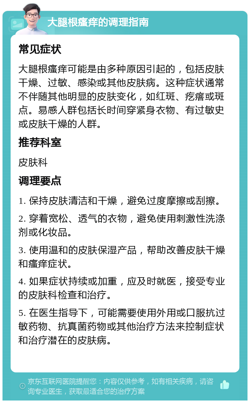 大腿根瘙痒的调理指南 常见症状 大腿根瘙痒可能是由多种原因引起的，包括皮肤干燥、过敏、感染或其他皮肤病。这种症状通常不伴随其他明显的皮肤变化，如红斑、疙瘩或斑点。易感人群包括长时间穿紧身衣物、有过敏史或皮肤干燥的人群。 推荐科室 皮肤科 调理要点 1. 保持皮肤清洁和干燥，避免过度摩擦或刮擦。 2. 穿着宽松、透气的衣物，避免使用刺激性洗涤剂或化妆品。 3. 使用温和的皮肤保湿产品，帮助改善皮肤干燥和瘙痒症状。 4. 如果症状持续或加重，应及时就医，接受专业的皮肤科检查和治疗。 5. 在医生指导下，可能需要使用外用或口服抗过敏药物、抗真菌药物或其他治疗方法来控制症状和治疗潜在的皮肤病。