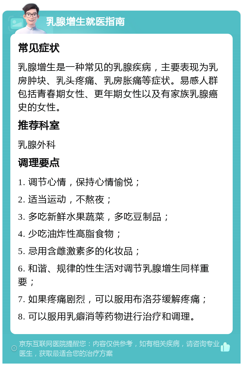 乳腺增生就医指南 常见症状 乳腺增生是一种常见的乳腺疾病，主要表现为乳房肿块、乳头疼痛、乳房胀痛等症状。易感人群包括青春期女性、更年期女性以及有家族乳腺癌史的女性。 推荐科室 乳腺外科 调理要点 1. 调节心情，保持心情愉悦； 2. 适当运动，不熬夜； 3. 多吃新鲜水果蔬菜，多吃豆制品； 4. 少吃油炸性高脂食物； 5. 忌用含雌激素多的化妆品； 6. 和谐、规律的性生活对调节乳腺增生同样重要； 7. 如果疼痛剧烈，可以服用布洛芬缓解疼痛； 8. 可以服用乳癖消等药物进行治疗和调理。