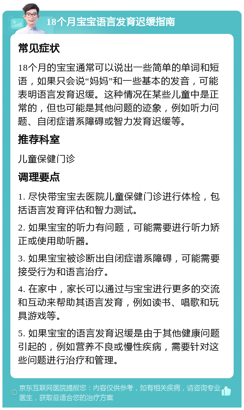 18个月宝宝语言发育迟缓指南 常见症状 18个月的宝宝通常可以说出一些简单的单词和短语，如果只会说“妈妈”和一些基本的发音，可能表明语言发育迟缓。这种情况在某些儿童中是正常的，但也可能是其他问题的迹象，例如听力问题、自闭症谱系障碍或智力发育迟缓等。 推荐科室 儿童保健门诊 调理要点 1. 尽快带宝宝去医院儿童保健门诊进行体检，包括语言发育评估和智力测试。 2. 如果宝宝的听力有问题，可能需要进行听力矫正或使用助听器。 3. 如果宝宝被诊断出自闭症谱系障碍，可能需要接受行为和语言治疗。 4. 在家中，家长可以通过与宝宝进行更多的交流和互动来帮助其语言发育，例如读书、唱歌和玩具游戏等。 5. 如果宝宝的语言发育迟缓是由于其他健康问题引起的，例如营养不良或慢性疾病，需要针对这些问题进行治疗和管理。