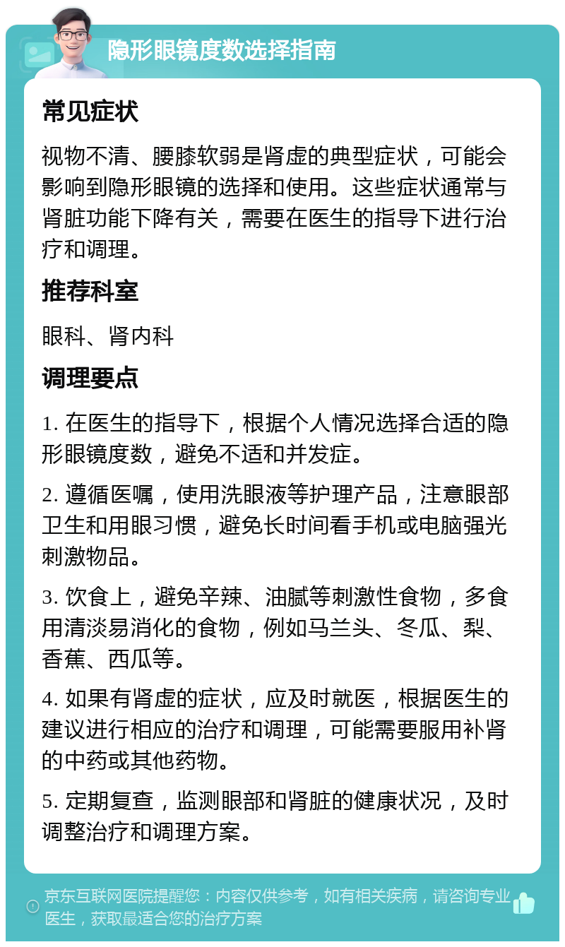 隐形眼镜度数选择指南 常见症状 视物不清、腰膝软弱是肾虚的典型症状，可能会影响到隐形眼镜的选择和使用。这些症状通常与肾脏功能下降有关，需要在医生的指导下进行治疗和调理。 推荐科室 眼科、肾内科 调理要点 1. 在医生的指导下，根据个人情况选择合适的隐形眼镜度数，避免不适和并发症。 2. 遵循医嘱，使用洗眼液等护理产品，注意眼部卫生和用眼习惯，避免长时间看手机或电脑强光刺激物品。 3. 饮食上，避免辛辣、油腻等刺激性食物，多食用清淡易消化的食物，例如马兰头、冬瓜、梨、香蕉、西瓜等。 4. 如果有肾虚的症状，应及时就医，根据医生的建议进行相应的治疗和调理，可能需要服用补肾的中药或其他药物。 5. 定期复查，监测眼部和肾脏的健康状况，及时调整治疗和调理方案。