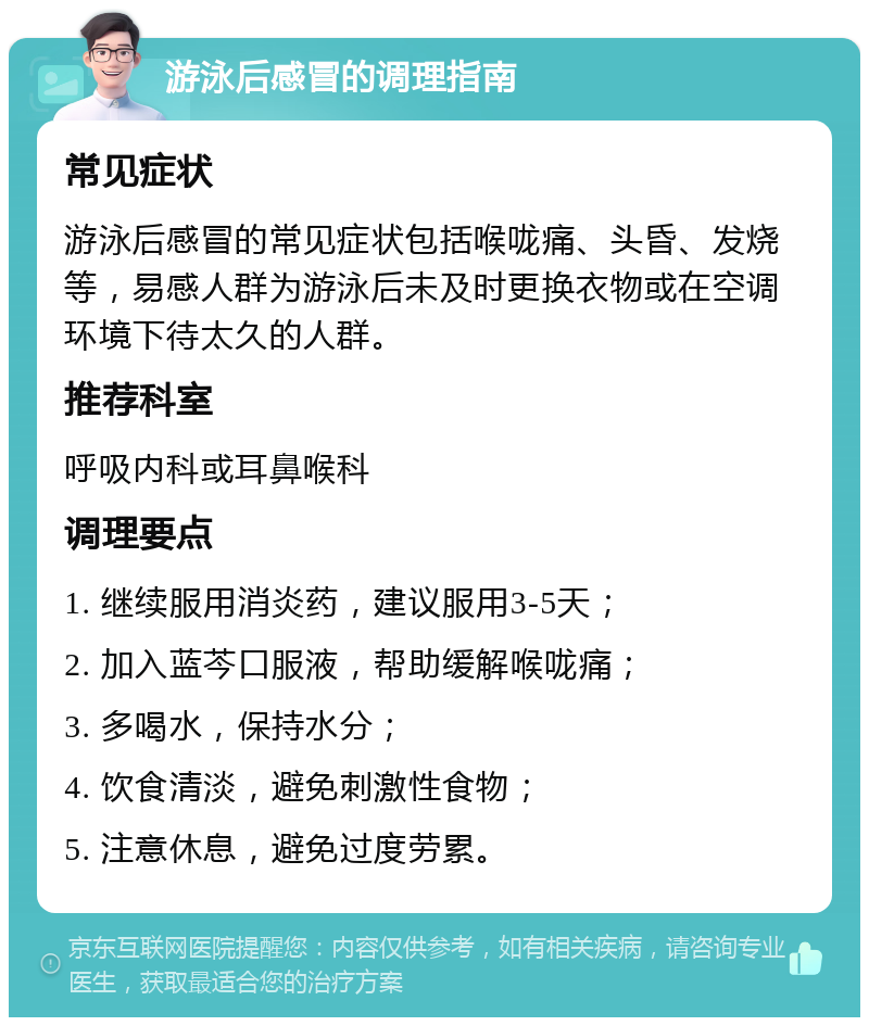 游泳后感冒的调理指南 常见症状 游泳后感冒的常见症状包括喉咙痛、头昏、发烧等，易感人群为游泳后未及时更换衣物或在空调环境下待太久的人群。 推荐科室 呼吸内科或耳鼻喉科 调理要点 1. 继续服用消炎药，建议服用3-5天； 2. 加入蓝芩口服液，帮助缓解喉咙痛； 3. 多喝水，保持水分； 4. 饮食清淡，避免刺激性食物； 5. 注意休息，避免过度劳累。