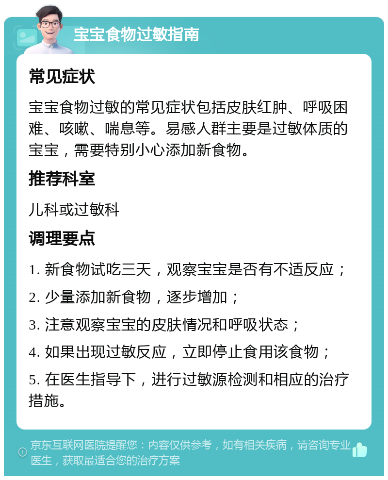 宝宝食物过敏指南 常见症状 宝宝食物过敏的常见症状包括皮肤红肿、呼吸困难、咳嗽、喘息等。易感人群主要是过敏体质的宝宝，需要特别小心添加新食物。 推荐科室 儿科或过敏科 调理要点 1. 新食物试吃三天，观察宝宝是否有不适反应； 2. 少量添加新食物，逐步增加； 3. 注意观察宝宝的皮肤情况和呼吸状态； 4. 如果出现过敏反应，立即停止食用该食物； 5. 在医生指导下，进行过敏源检测和相应的治疗措施。