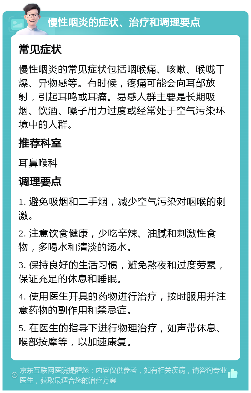 慢性咽炎的症状、治疗和调理要点 常见症状 慢性咽炎的常见症状包括咽喉痛、咳嗽、喉咙干燥、异物感等。有时候，疼痛可能会向耳部放射，引起耳鸣或耳痛。易感人群主要是长期吸烟、饮酒、嗓子用力过度或经常处于空气污染环境中的人群。 推荐科室 耳鼻喉科 调理要点 1. 避免吸烟和二手烟，减少空气污染对咽喉的刺激。 2. 注意饮食健康，少吃辛辣、油腻和刺激性食物，多喝水和清淡的汤水。 3. 保持良好的生活习惯，避免熬夜和过度劳累，保证充足的休息和睡眠。 4. 使用医生开具的药物进行治疗，按时服用并注意药物的副作用和禁忌症。 5. 在医生的指导下进行物理治疗，如声带休息、喉部按摩等，以加速康复。