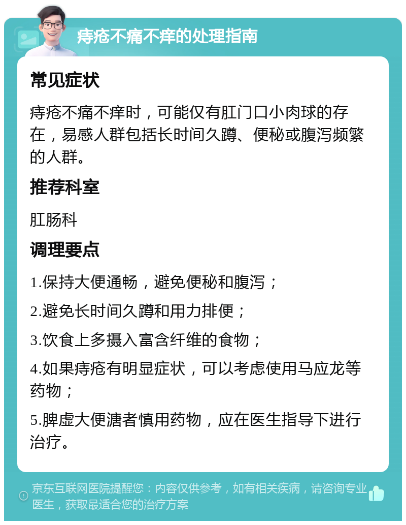 痔疮不痛不痒的处理指南 常见症状 痔疮不痛不痒时，可能仅有肛门口小肉球的存在，易感人群包括长时间久蹲、便秘或腹泻频繁的人群。 推荐科室 肛肠科 调理要点 1.保持大便通畅，避免便秘和腹泻； 2.避免长时间久蹲和用力排便； 3.饮食上多摄入富含纤维的食物； 4.如果痔疮有明显症状，可以考虑使用马应龙等药物； 5.脾虚大便溏者慎用药物，应在医生指导下进行治疗。