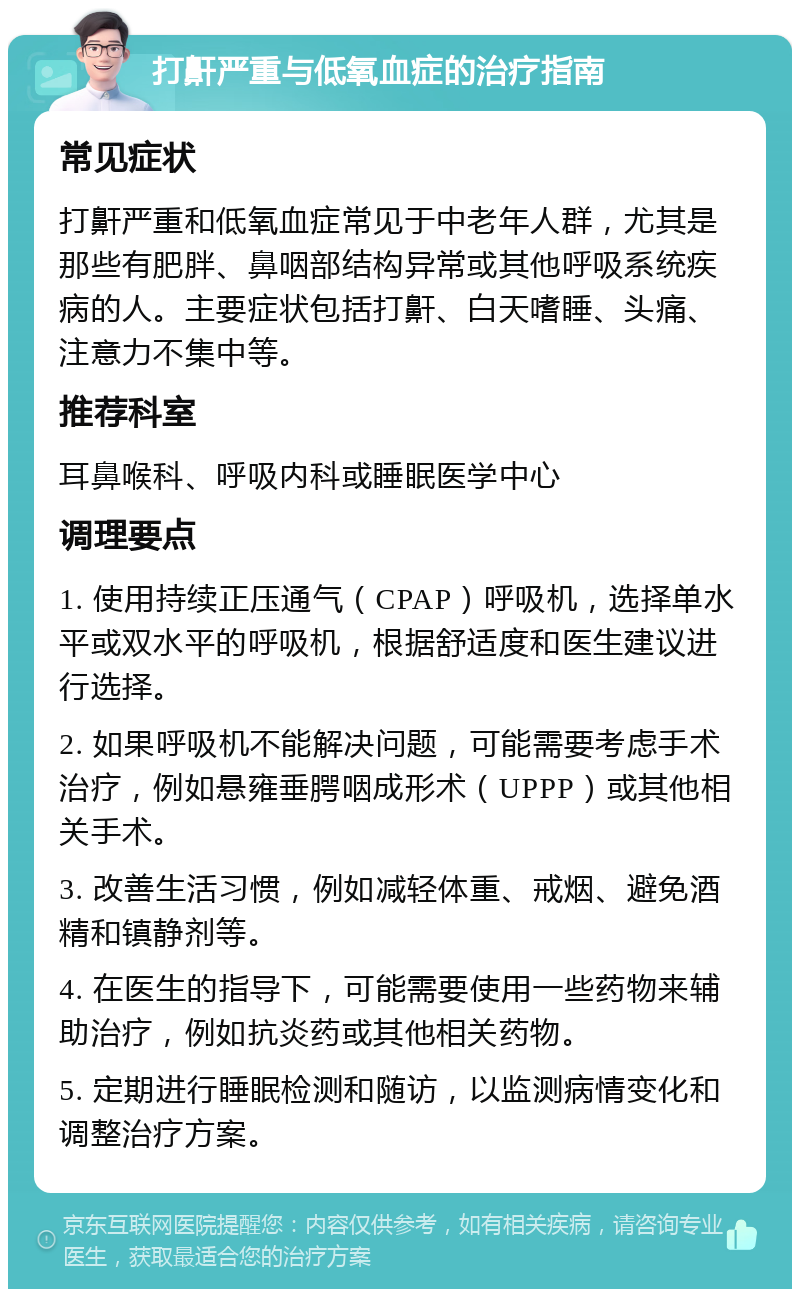 打鼾严重与低氧血症的治疗指南 常见症状 打鼾严重和低氧血症常见于中老年人群，尤其是那些有肥胖、鼻咽部结构异常或其他呼吸系统疾病的人。主要症状包括打鼾、白天嗜睡、头痛、注意力不集中等。 推荐科室 耳鼻喉科、呼吸内科或睡眠医学中心 调理要点 1. 使用持续正压通气（CPAP）呼吸机，选择单水平或双水平的呼吸机，根据舒适度和医生建议进行选择。 2. 如果呼吸机不能解决问题，可能需要考虑手术治疗，例如悬雍垂腭咽成形术（UPPP）或其他相关手术。 3. 改善生活习惯，例如减轻体重、戒烟、避免酒精和镇静剂等。 4. 在医生的指导下，可能需要使用一些药物来辅助治疗，例如抗炎药或其他相关药物。 5. 定期进行睡眠检测和随访，以监测病情变化和调整治疗方案。