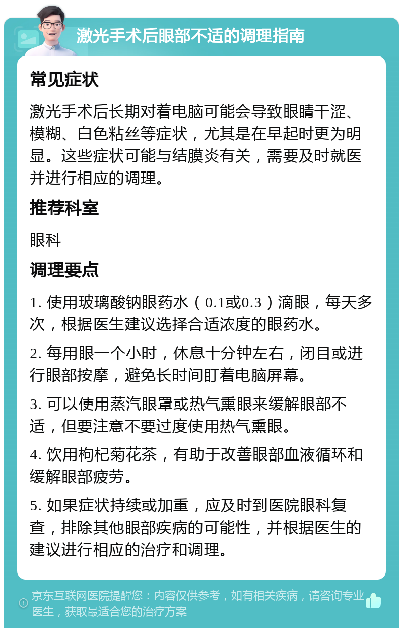 激光手术后眼部不适的调理指南 常见症状 激光手术后长期对着电脑可能会导致眼睛干涩、模糊、白色粘丝等症状，尤其是在早起时更为明显。这些症状可能与结膜炎有关，需要及时就医并进行相应的调理。 推荐科室 眼科 调理要点 1. 使用玻璃酸钠眼药水（0.1或0.3）滴眼，每天多次，根据医生建议选择合适浓度的眼药水。 2. 每用眼一个小时，休息十分钟左右，闭目或进行眼部按摩，避免长时间盯着电脑屏幕。 3. 可以使用蒸汽眼罩或热气熏眼来缓解眼部不适，但要注意不要过度使用热气熏眼。 4. 饮用枸杞菊花茶，有助于改善眼部血液循环和缓解眼部疲劳。 5. 如果症状持续或加重，应及时到医院眼科复查，排除其他眼部疾病的可能性，并根据医生的建议进行相应的治疗和调理。