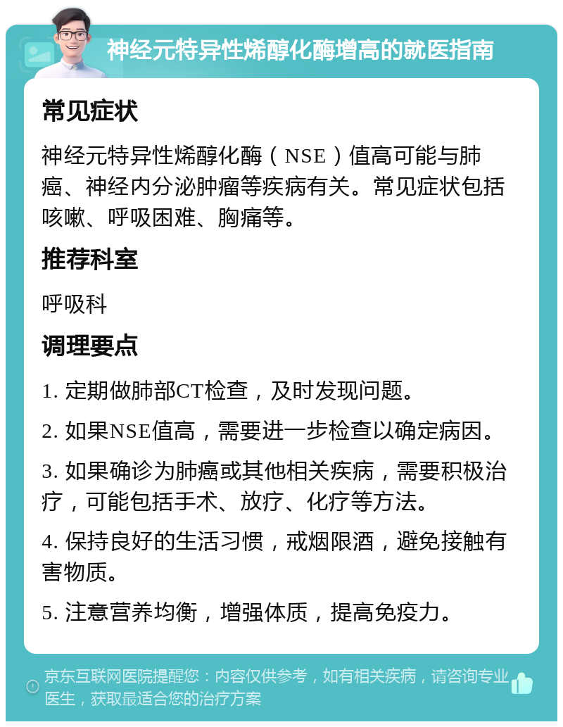 神经元特异性烯醇化酶增高的就医指南 常见症状 神经元特异性烯醇化酶（NSE）值高可能与肺癌、神经内分泌肿瘤等疾病有关。常见症状包括咳嗽、呼吸困难、胸痛等。 推荐科室 呼吸科 调理要点 1. 定期做肺部CT检查，及时发现问题。 2. 如果NSE值高，需要进一步检查以确定病因。 3. 如果确诊为肺癌或其他相关疾病，需要积极治疗，可能包括手术、放疗、化疗等方法。 4. 保持良好的生活习惯，戒烟限酒，避免接触有害物质。 5. 注意营养均衡，增强体质，提高免疫力。