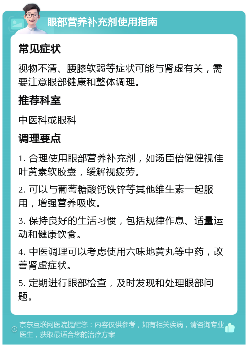 眼部营养补充剂使用指南 常见症状 视物不清、腰膝软弱等症状可能与肾虚有关，需要注意眼部健康和整体调理。 推荐科室 中医科或眼科 调理要点 1. 合理使用眼部营养补充剂，如汤臣倍健健视佳叶黄素软胶囊，缓解视疲劳。 2. 可以与葡萄糖酸钙铁锌等其他维生素一起服用，增强营养吸收。 3. 保持良好的生活习惯，包括规律作息、适量运动和健康饮食。 4. 中医调理可以考虑使用六味地黄丸等中药，改善肾虚症状。 5. 定期进行眼部检查，及时发现和处理眼部问题。