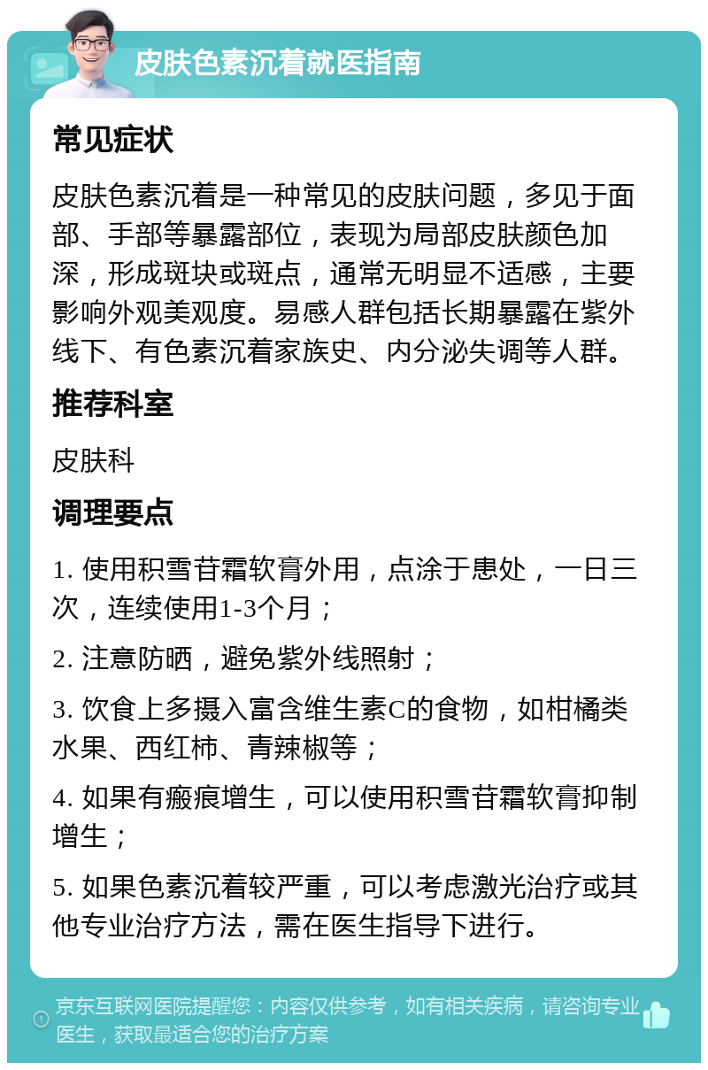 皮肤色素沉着就医指南 常见症状 皮肤色素沉着是一种常见的皮肤问题，多见于面部、手部等暴露部位，表现为局部皮肤颜色加深，形成斑块或斑点，通常无明显不适感，主要影响外观美观度。易感人群包括长期暴露在紫外线下、有色素沉着家族史、内分泌失调等人群。 推荐科室 皮肤科 调理要点 1. 使用积雪苷霜软膏外用，点涂于患处，一日三次，连续使用1-3个月； 2. 注意防晒，避免紫外线照射； 3. 饮食上多摄入富含维生素C的食物，如柑橘类水果、西红柿、青辣椒等； 4. 如果有瘢痕增生，可以使用积雪苷霜软膏抑制增生； 5. 如果色素沉着较严重，可以考虑激光治疗或其他专业治疗方法，需在医生指导下进行。