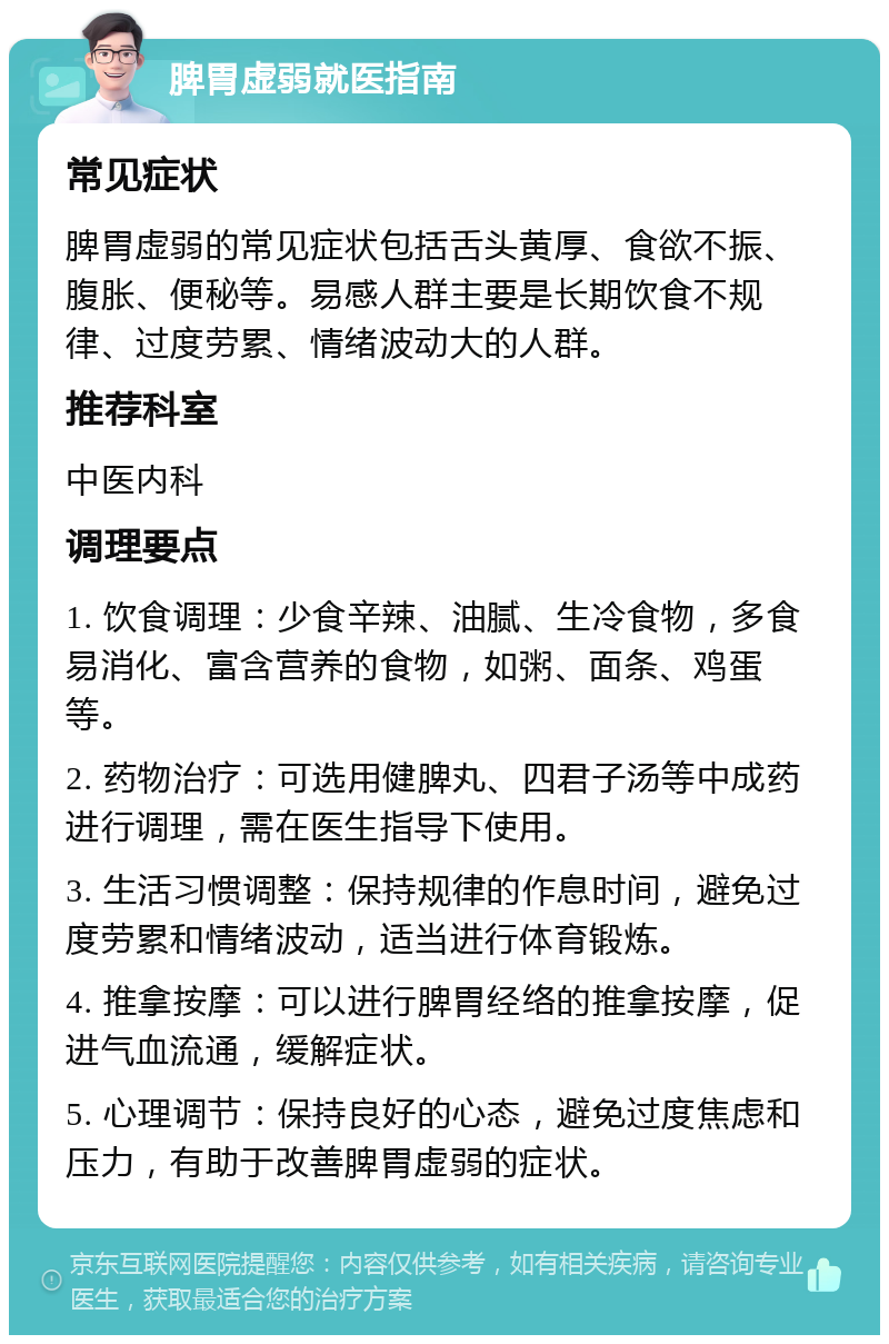 脾胃虚弱就医指南 常见症状 脾胃虚弱的常见症状包括舌头黄厚、食欲不振、腹胀、便秘等。易感人群主要是长期饮食不规律、过度劳累、情绪波动大的人群。 推荐科室 中医内科 调理要点 1. 饮食调理：少食辛辣、油腻、生冷食物，多食易消化、富含营养的食物，如粥、面条、鸡蛋等。 2. 药物治疗：可选用健脾丸、四君子汤等中成药进行调理，需在医生指导下使用。 3. 生活习惯调整：保持规律的作息时间，避免过度劳累和情绪波动，适当进行体育锻炼。 4. 推拿按摩：可以进行脾胃经络的推拿按摩，促进气血流通，缓解症状。 5. 心理调节：保持良好的心态，避免过度焦虑和压力，有助于改善脾胃虚弱的症状。