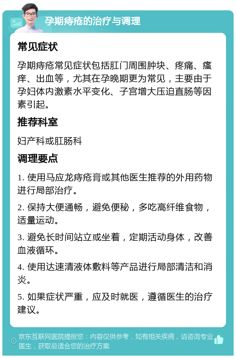 孕期痔疮的治疗与调理 常见症状 孕期痔疮常见症状包括肛门周围肿块、疼痛、瘙痒、出血等，尤其在孕晚期更为常见，主要由于孕妇体内激素水平变化、子宫增大压迫直肠等因素引起。 推荐科室 妇产科或肛肠科 调理要点 1. 使用马应龙痔疮膏或其他医生推荐的外用药物进行局部治疗。 2. 保持大便通畅，避免便秘，多吃高纤维食物，适量运动。 3. 避免长时间站立或坐着，定期活动身体，改善血液循环。 4. 使用达速清液体敷料等产品进行局部清洁和消炎。 5. 如果症状严重，应及时就医，遵循医生的治疗建议。